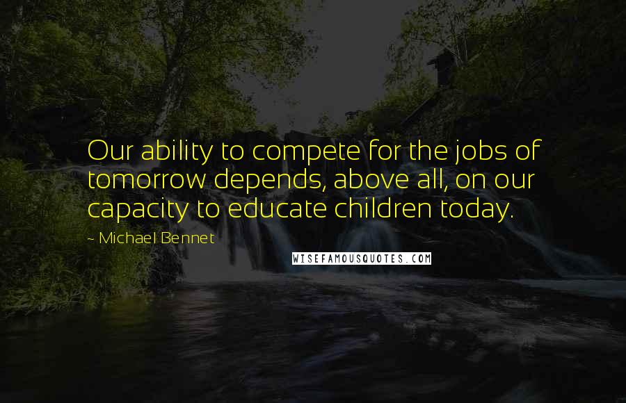 Michael Bennet Quotes: Our ability to compete for the jobs of tomorrow depends, above all, on our capacity to educate children today.