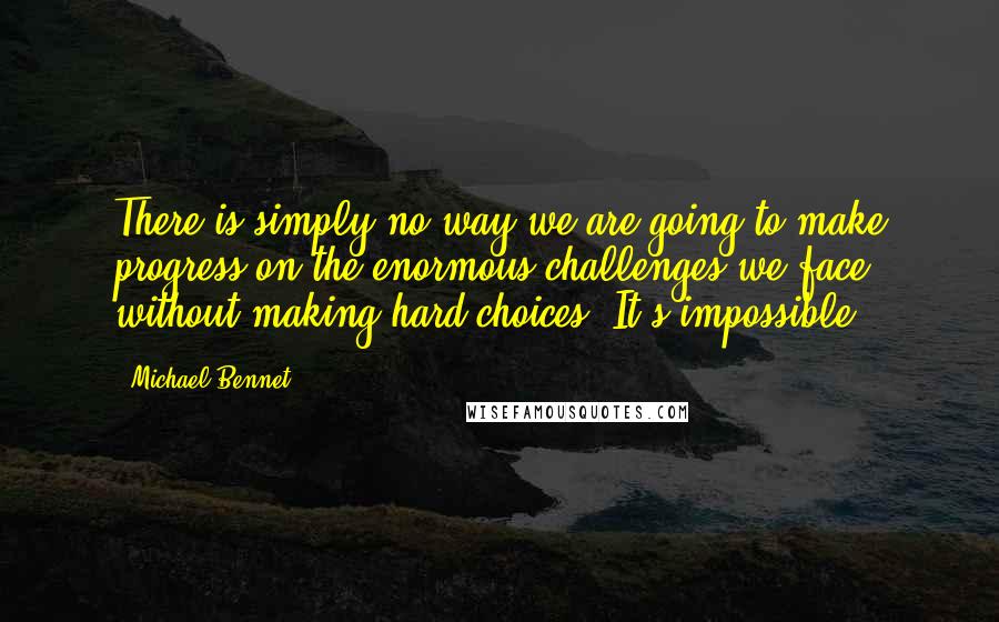 Michael Bennet Quotes: There is simply no way we are going to make progress on the enormous challenges we face without making hard choices. It's impossible.