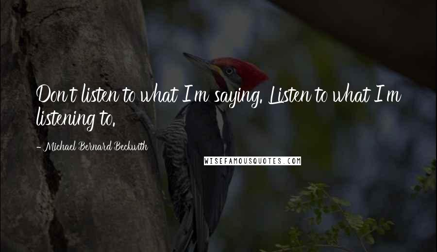 Michael Bernard Beckwith Quotes: Don't listen to what I'm saying. Listen to what I'm listening to.