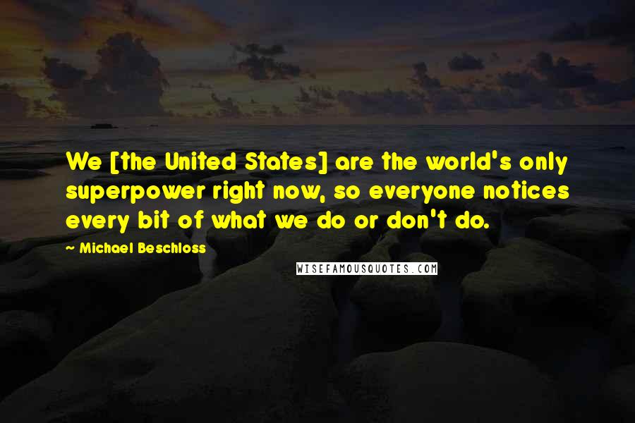 Michael Beschloss Quotes: We [the United States] are the world's only superpower right now, so everyone notices every bit of what we do or don't do.