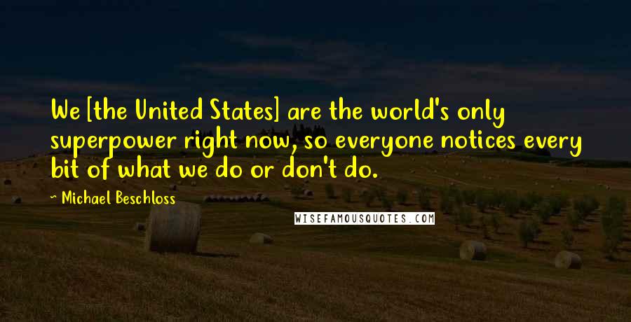 Michael Beschloss Quotes: We [the United States] are the world's only superpower right now, so everyone notices every bit of what we do or don't do.