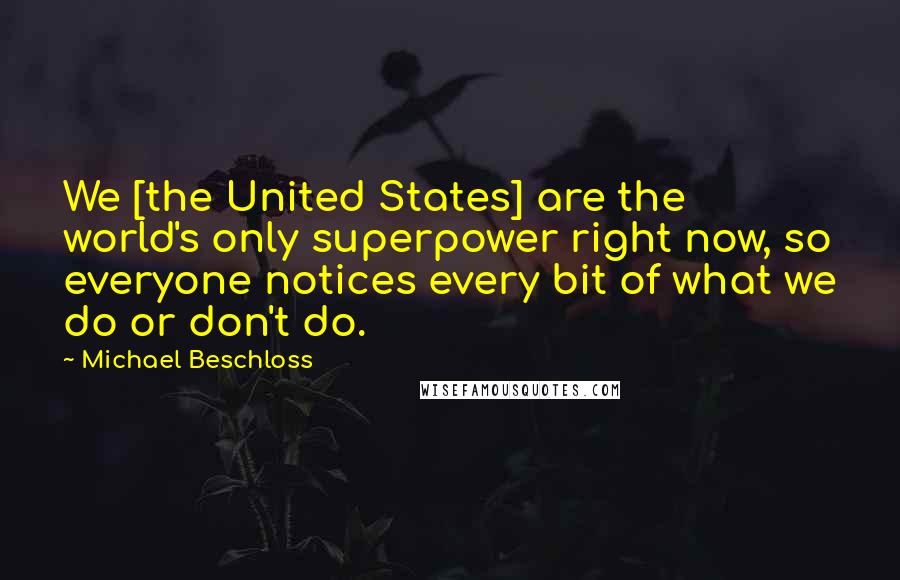 Michael Beschloss Quotes: We [the United States] are the world's only superpower right now, so everyone notices every bit of what we do or don't do.