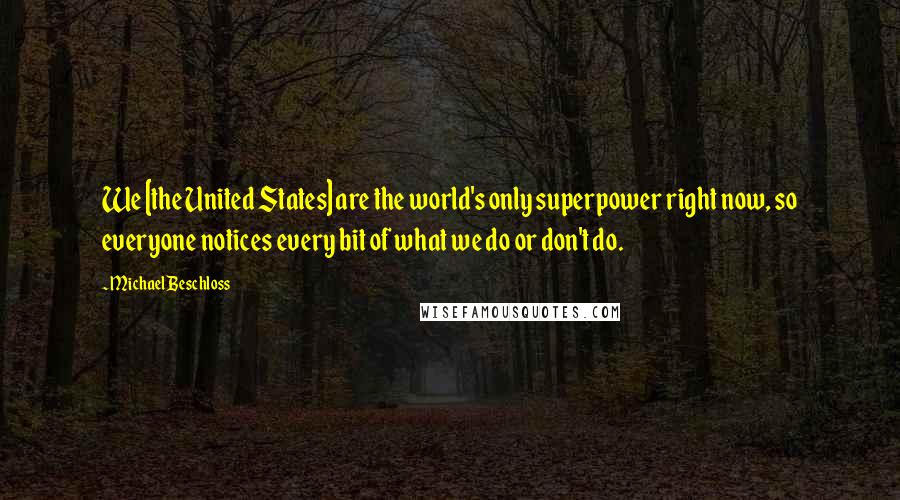 Michael Beschloss Quotes: We [the United States] are the world's only superpower right now, so everyone notices every bit of what we do or don't do.