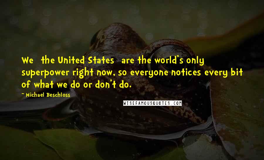 Michael Beschloss Quotes: We [the United States] are the world's only superpower right now, so everyone notices every bit of what we do or don't do.