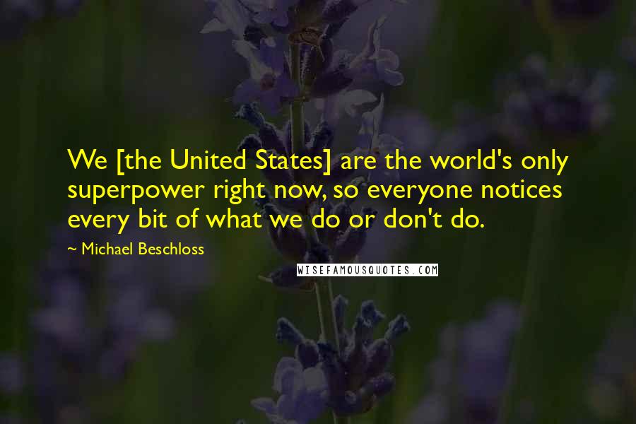 Michael Beschloss Quotes: We [the United States] are the world's only superpower right now, so everyone notices every bit of what we do or don't do.