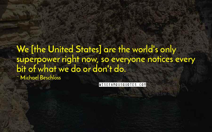 Michael Beschloss Quotes: We [the United States] are the world's only superpower right now, so everyone notices every bit of what we do or don't do.