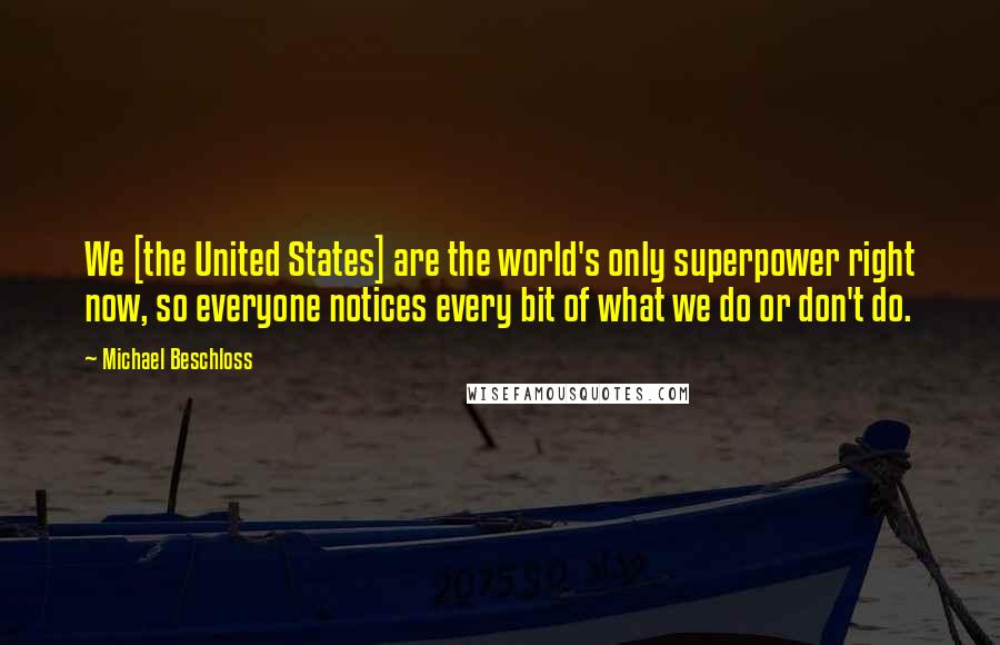 Michael Beschloss Quotes: We [the United States] are the world's only superpower right now, so everyone notices every bit of what we do or don't do.