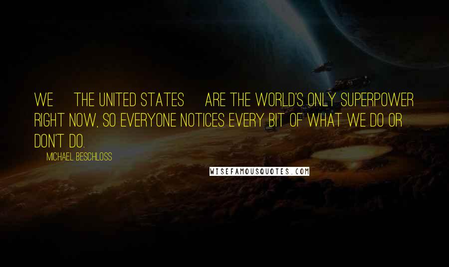 Michael Beschloss Quotes: We [the United States] are the world's only superpower right now, so everyone notices every bit of what we do or don't do.