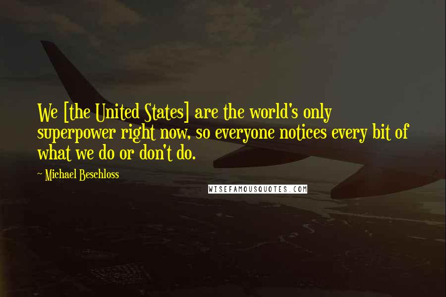 Michael Beschloss Quotes: We [the United States] are the world's only superpower right now, so everyone notices every bit of what we do or don't do.