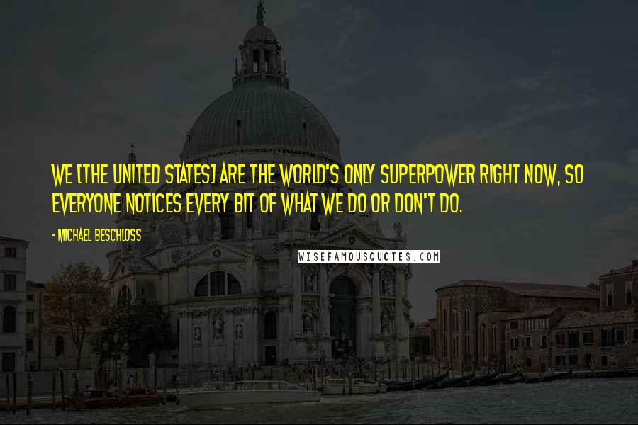 Michael Beschloss Quotes: We [the United States] are the world's only superpower right now, so everyone notices every bit of what we do or don't do.