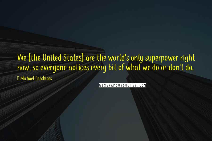 Michael Beschloss Quotes: We [the United States] are the world's only superpower right now, so everyone notices every bit of what we do or don't do.