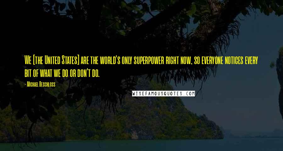 Michael Beschloss Quotes: We [the United States] are the world's only superpower right now, so everyone notices every bit of what we do or don't do.