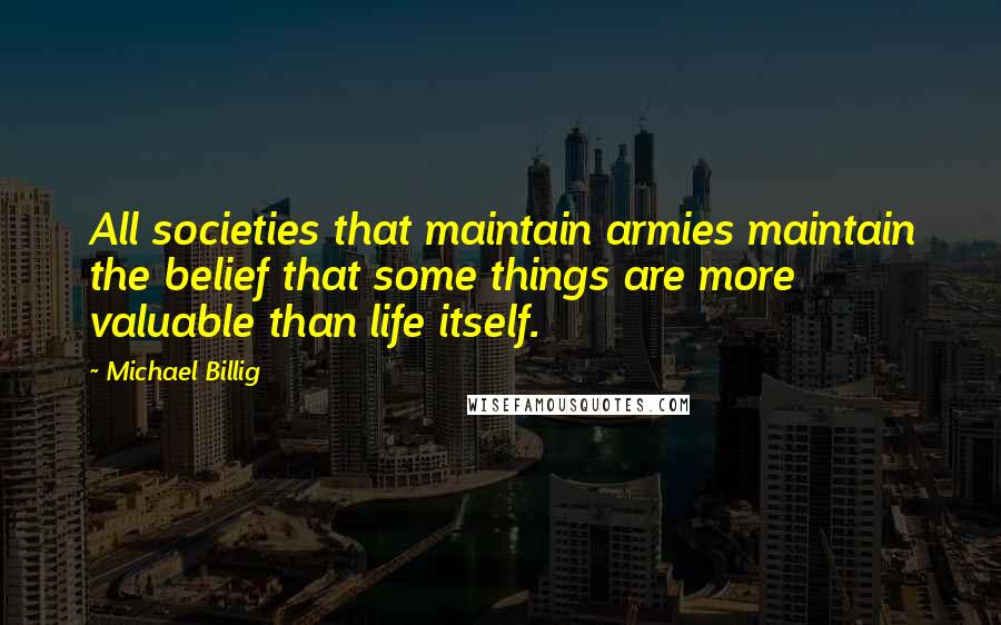 Michael Billig Quotes: All societies that maintain armies maintain the belief that some things are more valuable than life itself.