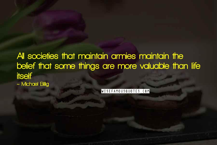 Michael Billig Quotes: All societies that maintain armies maintain the belief that some things are more valuable than life itself.