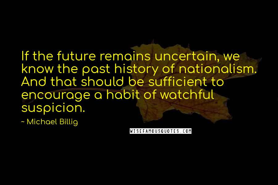 Michael Billig Quotes: If the future remains uncertain, we know the past history of nationalism. And that should be sufficient to encourage a habit of watchful suspicion.