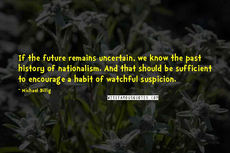 Michael Billig Quotes: If the future remains uncertain, we know the past history of nationalism. And that should be sufficient to encourage a habit of watchful suspicion.