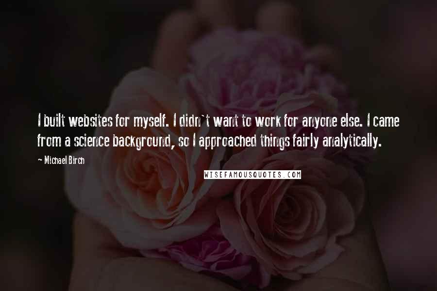 Michael Birch Quotes: I built websites for myself. I didn't want to work for anyone else. I came from a science background, so I approached things fairly analytically.