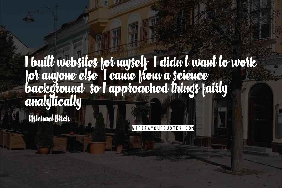 Michael Birch Quotes: I built websites for myself. I didn't want to work for anyone else. I came from a science background, so I approached things fairly analytically.