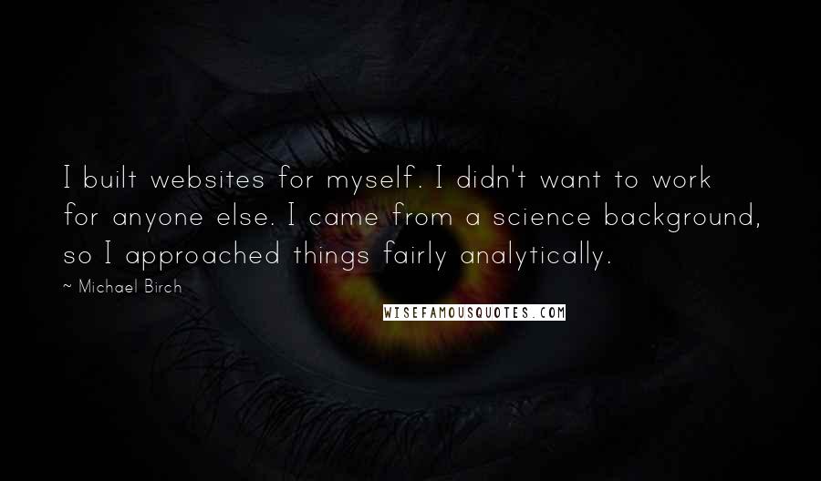 Michael Birch Quotes: I built websites for myself. I didn't want to work for anyone else. I came from a science background, so I approached things fairly analytically.