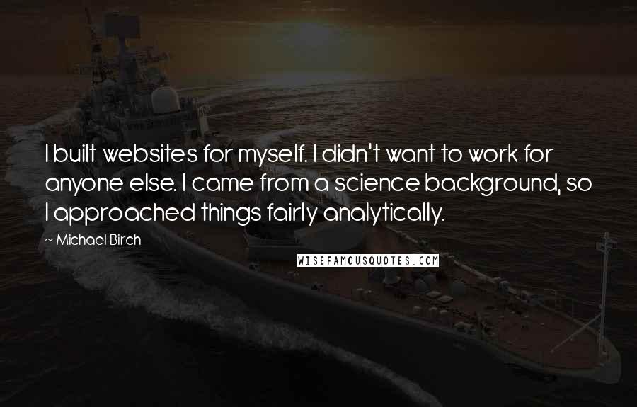 Michael Birch Quotes: I built websites for myself. I didn't want to work for anyone else. I came from a science background, so I approached things fairly analytically.