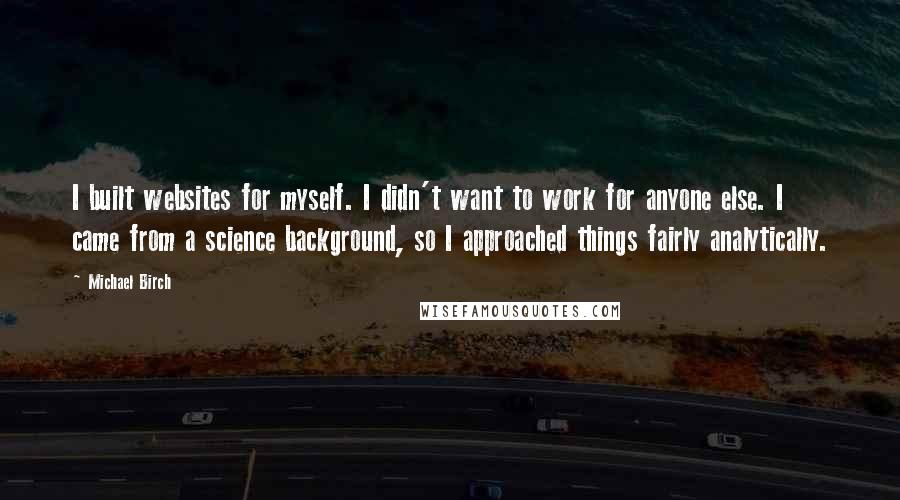 Michael Birch Quotes: I built websites for myself. I didn't want to work for anyone else. I came from a science background, so I approached things fairly analytically.