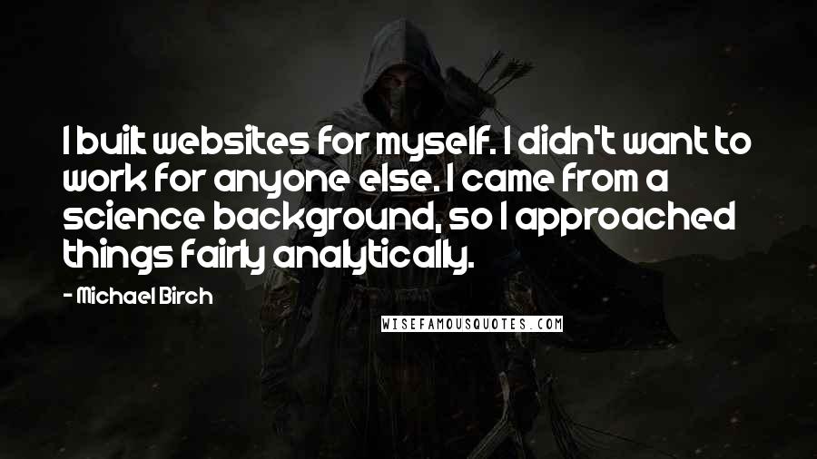 Michael Birch Quotes: I built websites for myself. I didn't want to work for anyone else. I came from a science background, so I approached things fairly analytically.