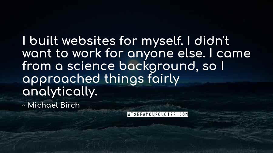 Michael Birch Quotes: I built websites for myself. I didn't want to work for anyone else. I came from a science background, so I approached things fairly analytically.