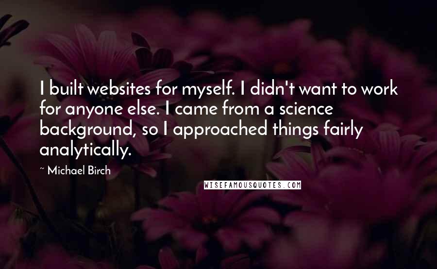 Michael Birch Quotes: I built websites for myself. I didn't want to work for anyone else. I came from a science background, so I approached things fairly analytically.