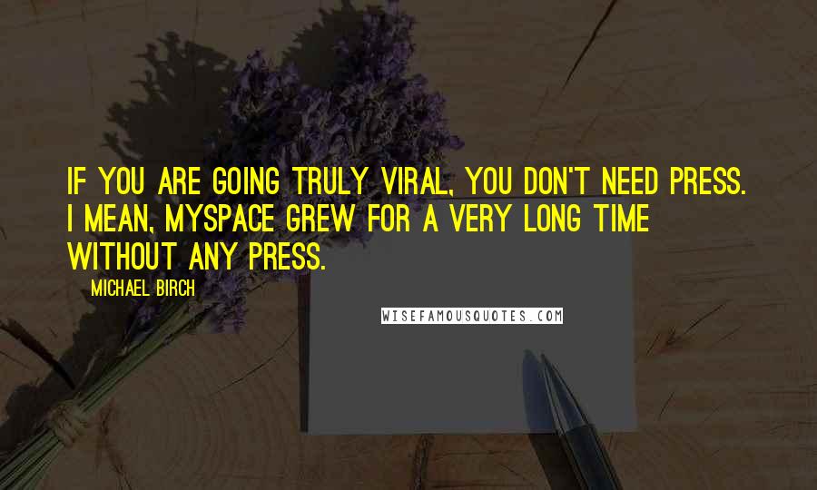 Michael Birch Quotes: If you are going truly viral, you don't need press. I mean, MySpace grew for a very long time without any press.