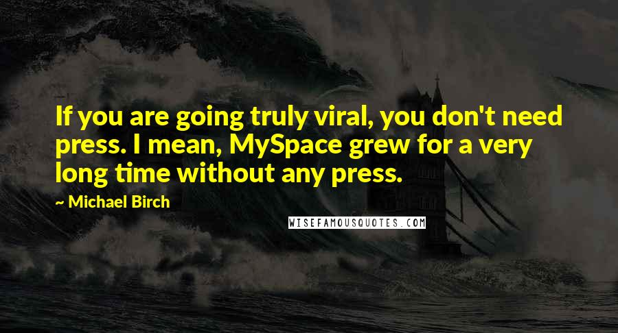 Michael Birch Quotes: If you are going truly viral, you don't need press. I mean, MySpace grew for a very long time without any press.