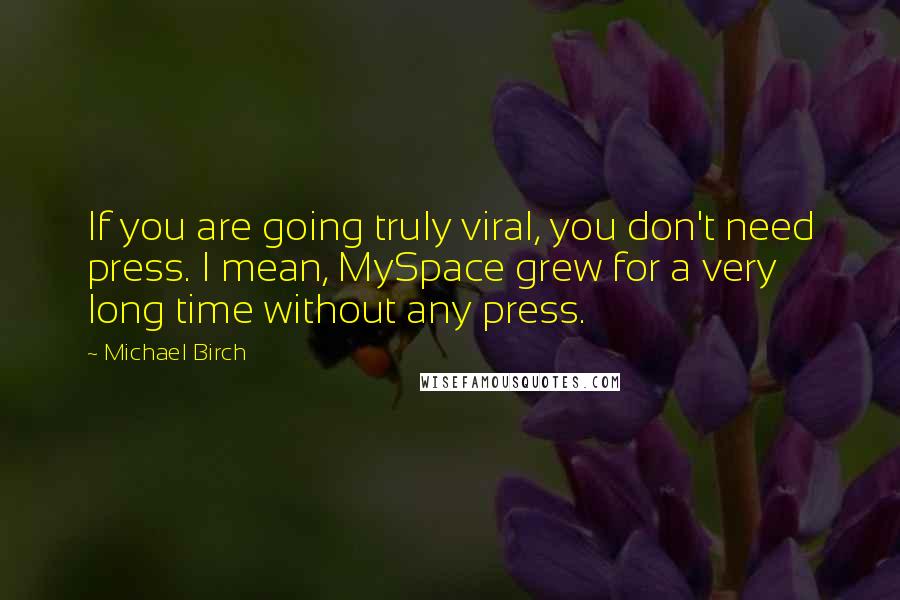 Michael Birch Quotes: If you are going truly viral, you don't need press. I mean, MySpace grew for a very long time without any press.