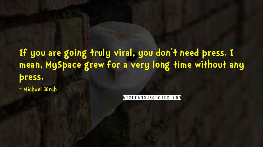 Michael Birch Quotes: If you are going truly viral, you don't need press. I mean, MySpace grew for a very long time without any press.