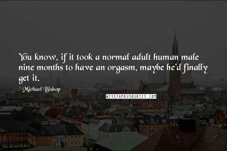 Michael Bishop Quotes: You know, if it took a normal adult human male nine months to have an orgasm, maybe he'd finally get it.