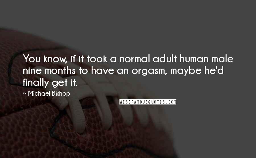Michael Bishop Quotes: You know, if it took a normal adult human male nine months to have an orgasm, maybe he'd finally get it.