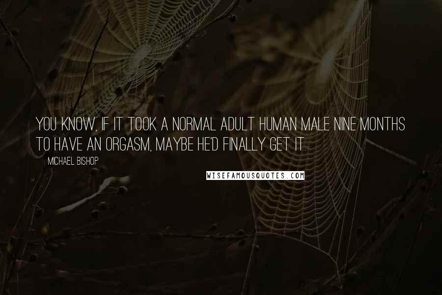 Michael Bishop Quotes: You know, if it took a normal adult human male nine months to have an orgasm, maybe he'd finally get it.