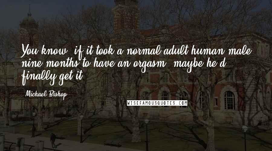 Michael Bishop Quotes: You know, if it took a normal adult human male nine months to have an orgasm, maybe he'd finally get it.