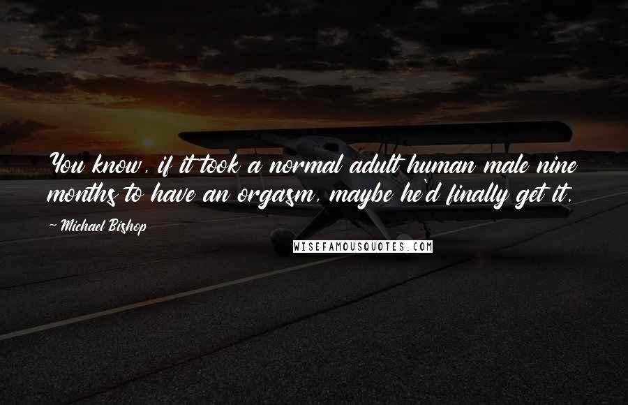 Michael Bishop Quotes: You know, if it took a normal adult human male nine months to have an orgasm, maybe he'd finally get it.