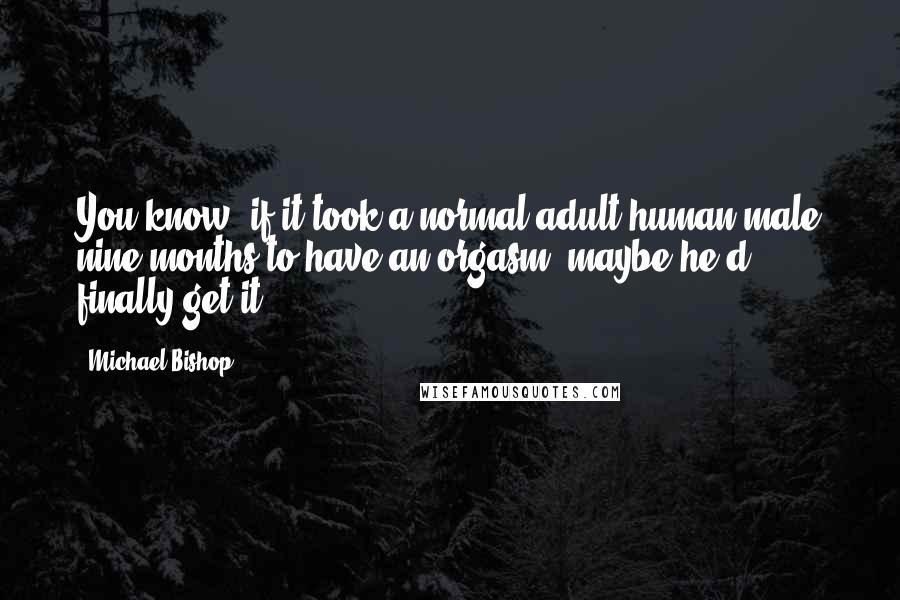 Michael Bishop Quotes: You know, if it took a normal adult human male nine months to have an orgasm, maybe he'd finally get it.