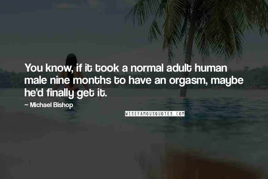 Michael Bishop Quotes: You know, if it took a normal adult human male nine months to have an orgasm, maybe he'd finally get it.