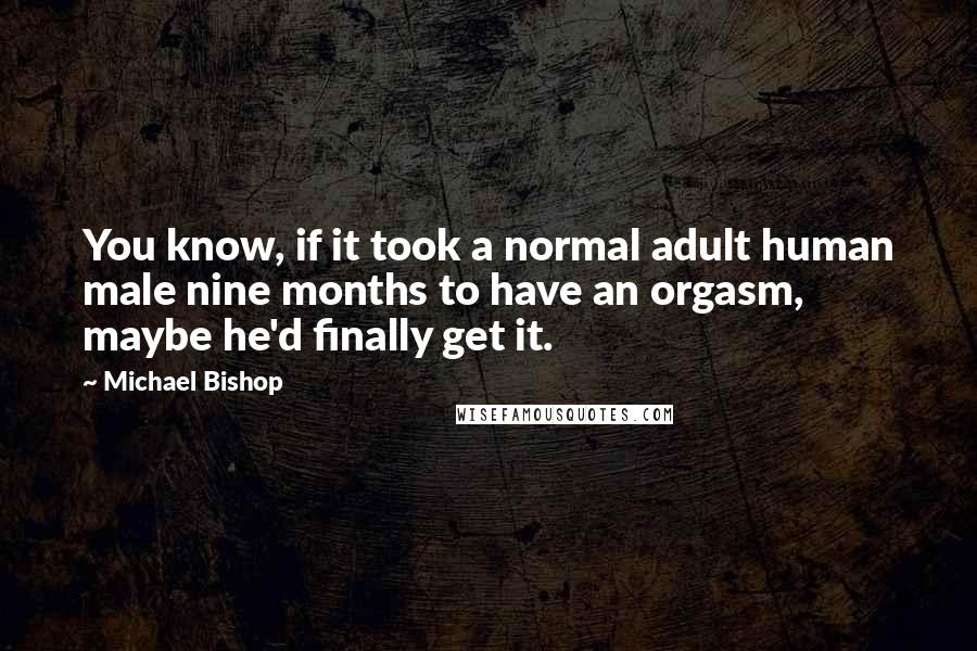 Michael Bishop Quotes: You know, if it took a normal adult human male nine months to have an orgasm, maybe he'd finally get it.