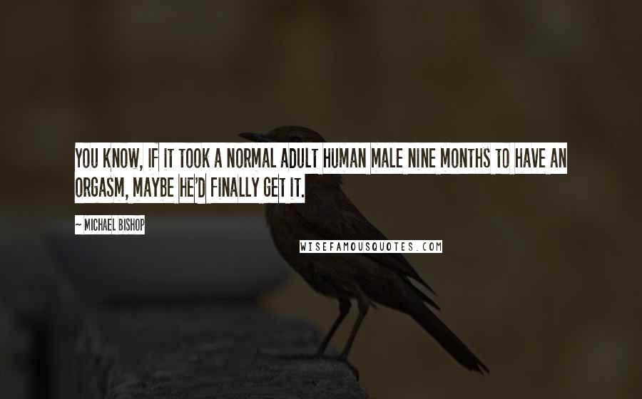 Michael Bishop Quotes: You know, if it took a normal adult human male nine months to have an orgasm, maybe he'd finally get it.