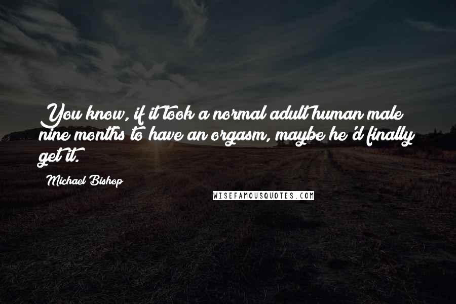 Michael Bishop Quotes: You know, if it took a normal adult human male nine months to have an orgasm, maybe he'd finally get it.