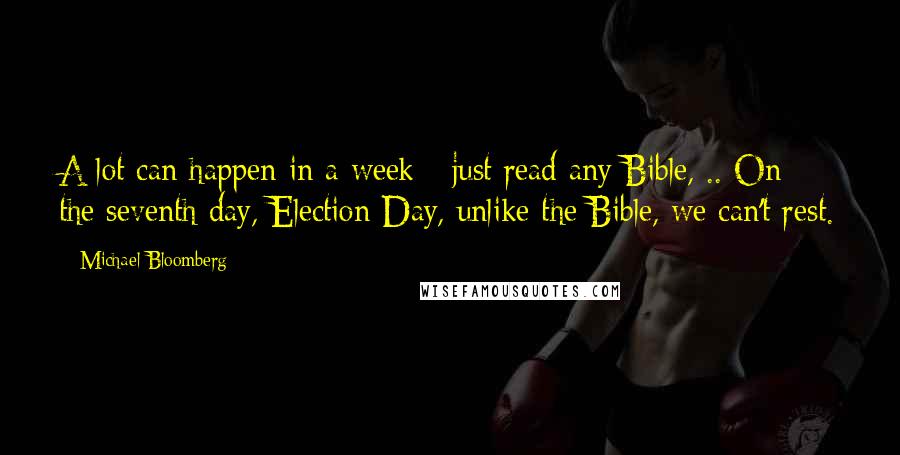 Michael Bloomberg Quotes: A lot can happen in a week - just read any Bible, .. On the seventh day, Election Day, unlike the Bible, we can't rest.