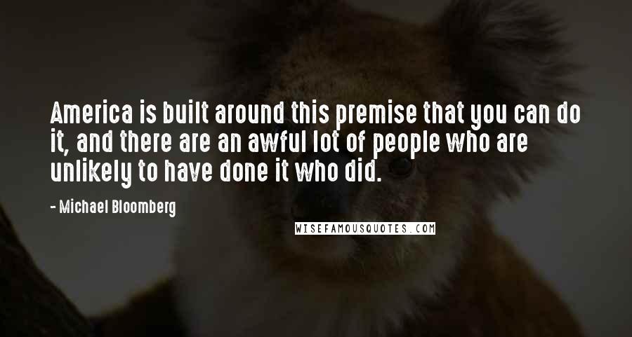 Michael Bloomberg Quotes: America is built around this premise that you can do it, and there are an awful lot of people who are unlikely to have done it who did.