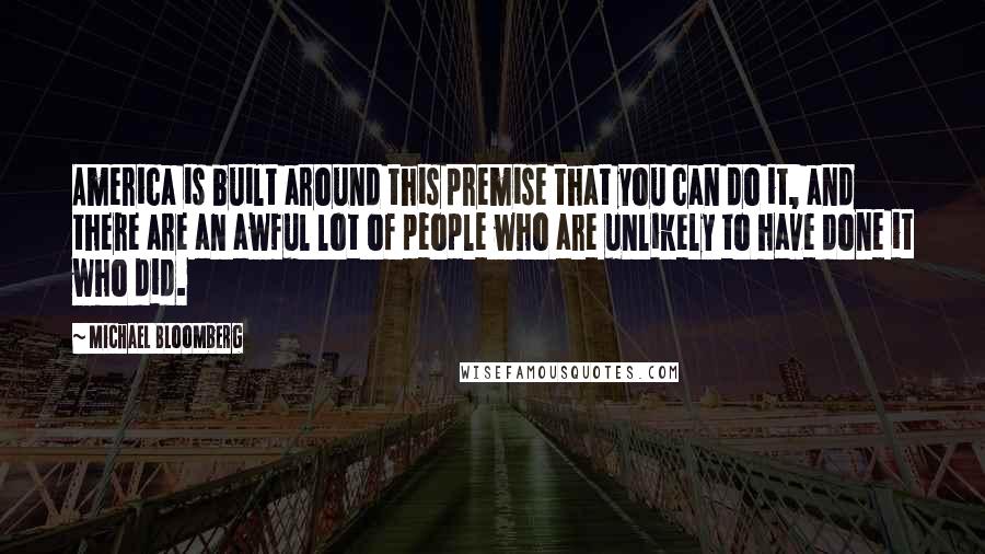 Michael Bloomberg Quotes: America is built around this premise that you can do it, and there are an awful lot of people who are unlikely to have done it who did.