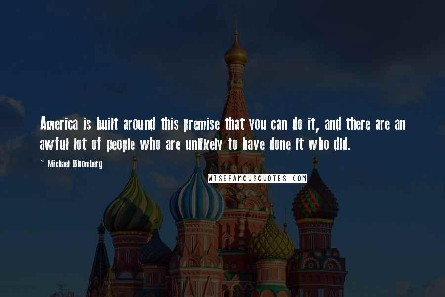 Michael Bloomberg Quotes: America is built around this premise that you can do it, and there are an awful lot of people who are unlikely to have done it who did.