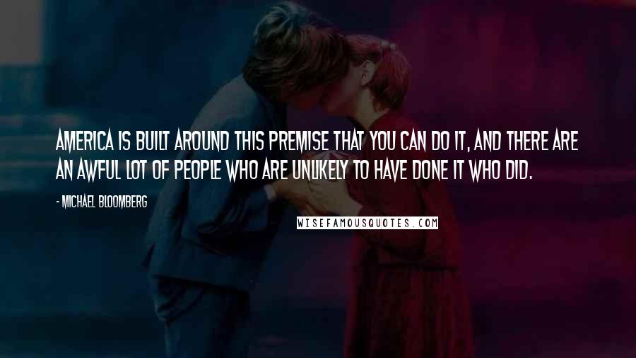 Michael Bloomberg Quotes: America is built around this premise that you can do it, and there are an awful lot of people who are unlikely to have done it who did.