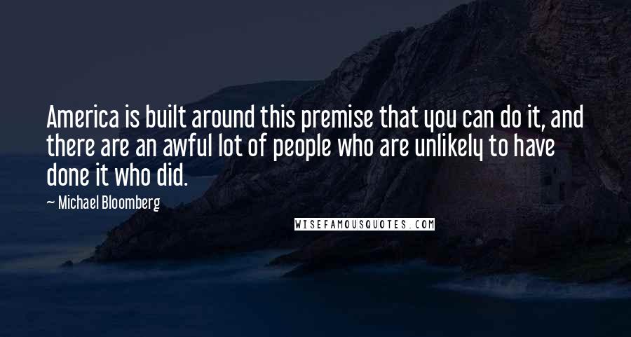 Michael Bloomberg Quotes: America is built around this premise that you can do it, and there are an awful lot of people who are unlikely to have done it who did.