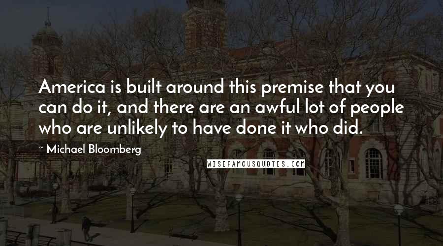 Michael Bloomberg Quotes: America is built around this premise that you can do it, and there are an awful lot of people who are unlikely to have done it who did.