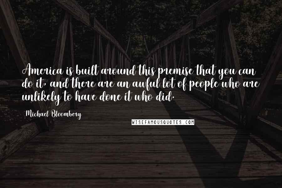 Michael Bloomberg Quotes: America is built around this premise that you can do it, and there are an awful lot of people who are unlikely to have done it who did.